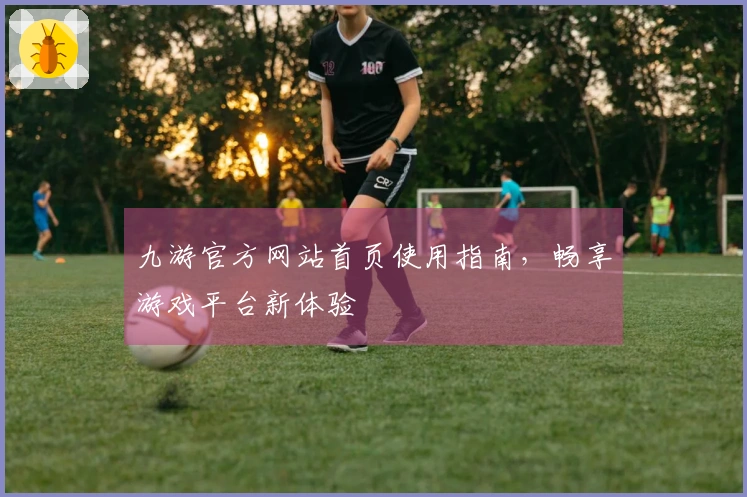 九游官方网站首页使用指南，畅享游戏平台新体验