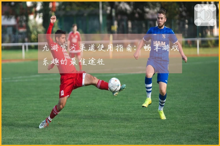 九游官方渠道使用指南：畅享游戏乐趣的最佳途径