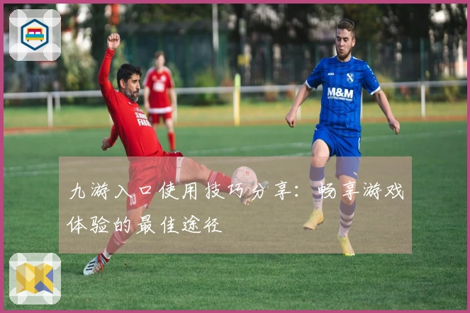 九游入口使用技巧分享：畅享游戏体验的最佳途径