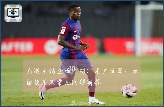 九游主站全面介绍：用户注册、功能使用及常见问题解答
