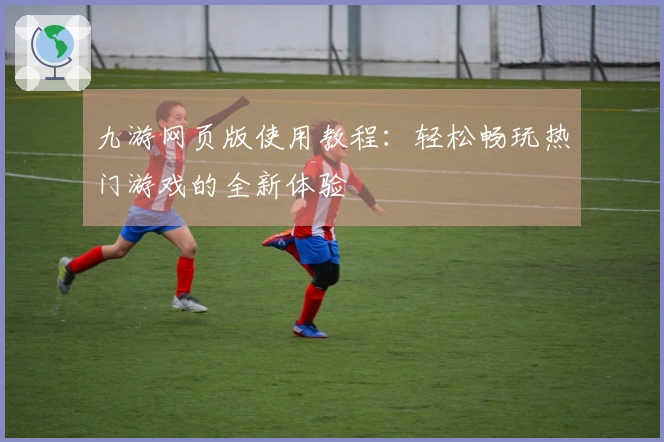 九游网页版使用教程：轻松畅玩热门游戏的全新体验