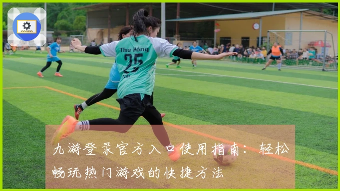 九游登录官方入口使用指南:轻松畅玩热门游戏的快捷方法